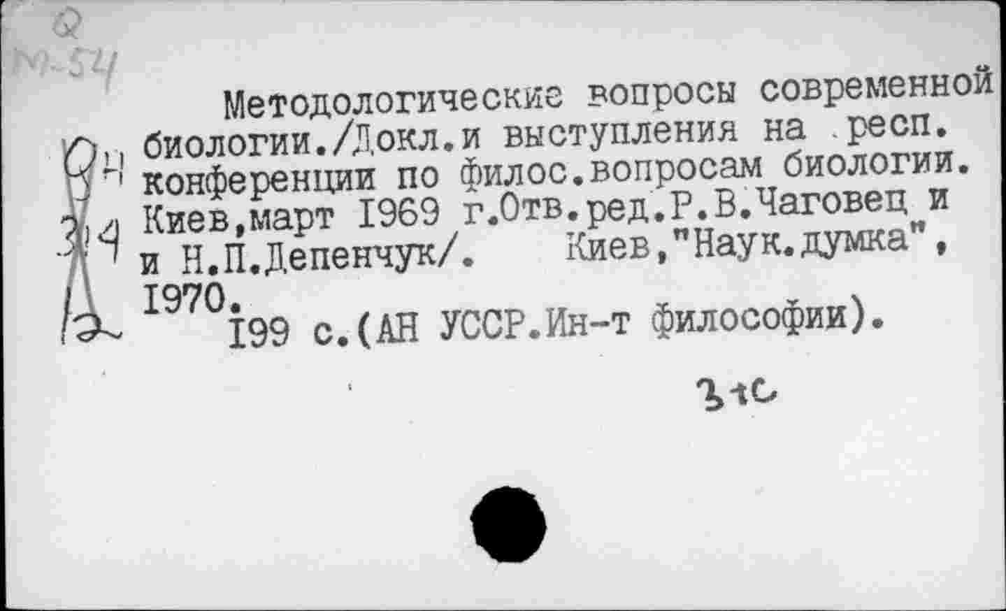 ﻿■? -----------------------------------------
'>7 /
Методологические вопросы современной Л;,, биологии./Докл.и выступления на .респ. конференции по филос.вопросам биологии.
Ам Киев,март 1969 г.Отв.ред.Р.В.Чаговец и •Др и Н.П.Депенчук/. Киев,"Наук.думка”, I 1970.
199 с.(АН УССР.Ин-т философии).
